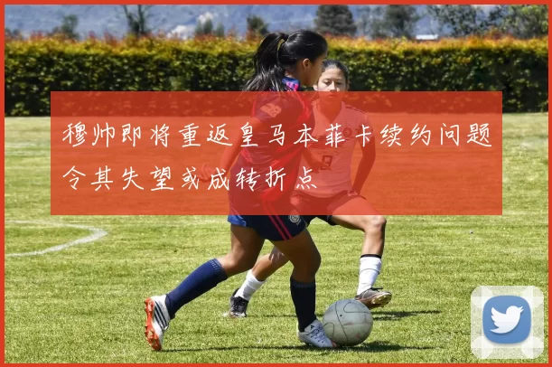 穆帅即将重返皇马本菲卡续约问题令其失望或成转折点