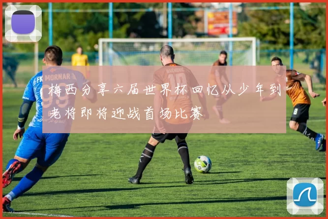 梅西分享六届世界杯回忆从少年到老将即将迎战首场比赛