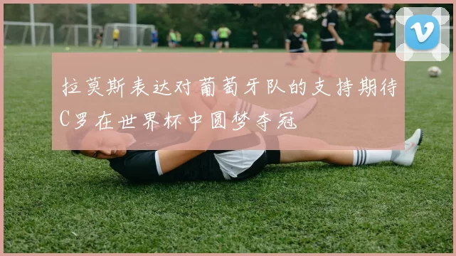 拉莫斯表达对葡萄牙队的支持期待C罗在世界杯中圆梦夺冠