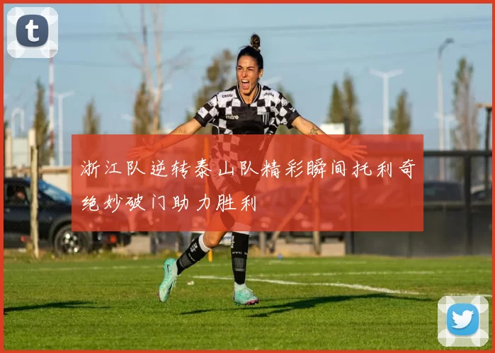 浙江队逆转泰山队精彩瞬间托利奇绝妙破门助力胜利