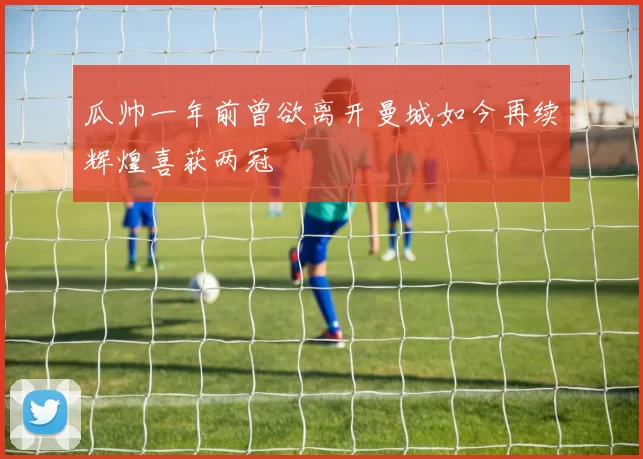 瓜帅一年前曾欲离开曼城如今再续辉煌喜获两冠