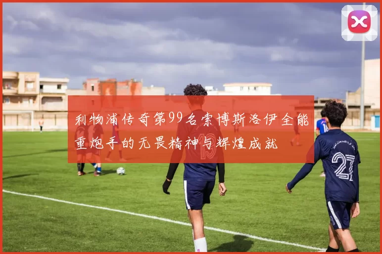 利物浦传奇第99名索博斯洛伊全能重炮手的无畏精神与辉煌成就