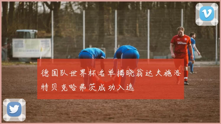 德国队世界杯名单揭晓翁达夫施洛特贝克哈弗茨成功入选