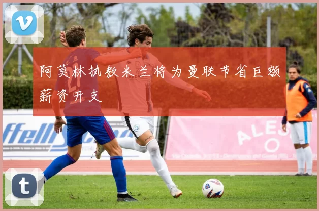 阿莫林执教米兰将为曼联节省巨额薪资开支