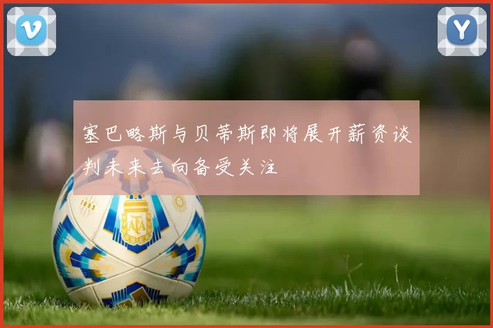 塞巴略斯与贝蒂斯即将展开薪资谈判未来去向备受关注