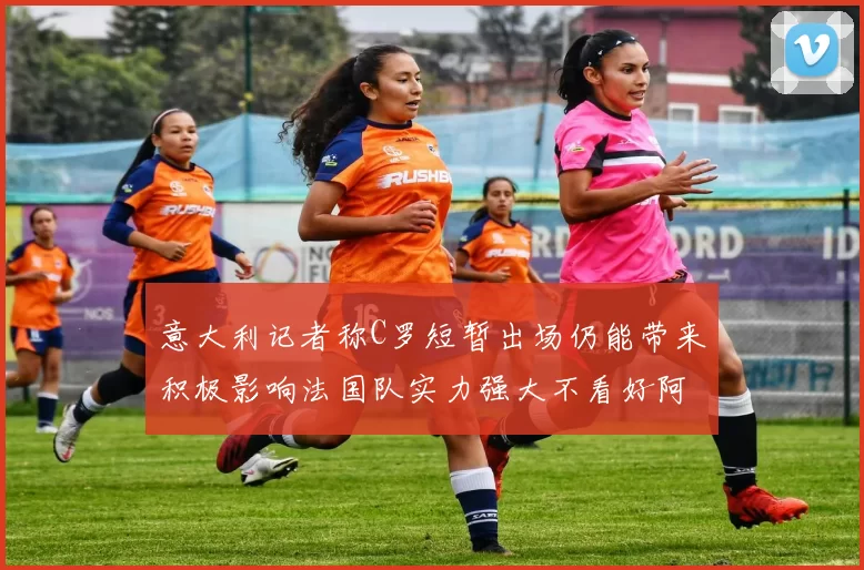 意大利记者称C罗短暂出场仍能带来积极影响法国队实力强大不看好阿根廷表现