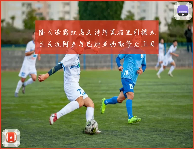 隆戈透露红鸟支持阿莱格里引援米兰关注阿克与巴迪亚西勒等后卫目标