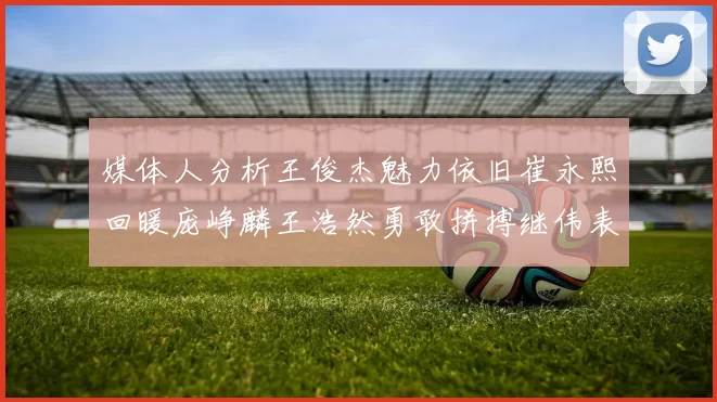 媒体人分析王俊杰魅力依旧崔永熙回暖庞峥麟王浩然勇敢拼搏继伟表现稳定