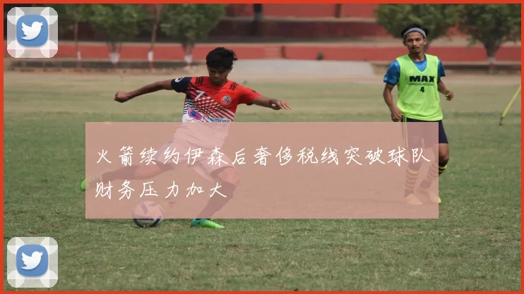 火箭续约伊森后奢侈税线突破球队财务压力加大