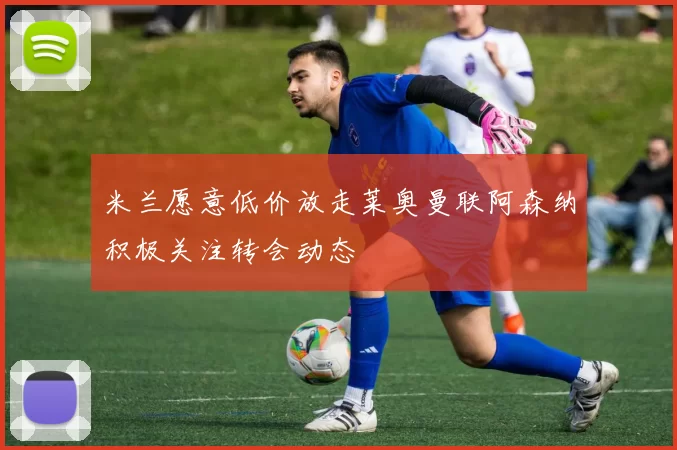 米兰愿意低价放走莱奥曼联阿森纳积极关注转会动态