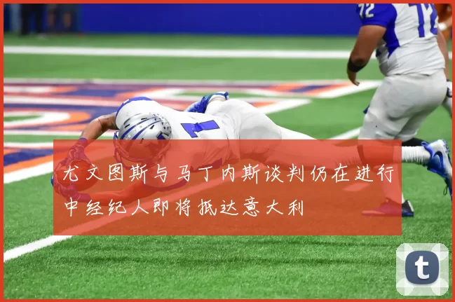 尤文图斯与马丁内斯谈判仍在进行中经纪人即将抵达意大利