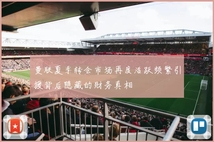 曼联夏季转会市场再度活跃频繁引援背后隐藏的财务真相