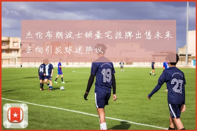 杰伦布朗波士顿豪宅挂牌出售未来去向引发球迷热议
