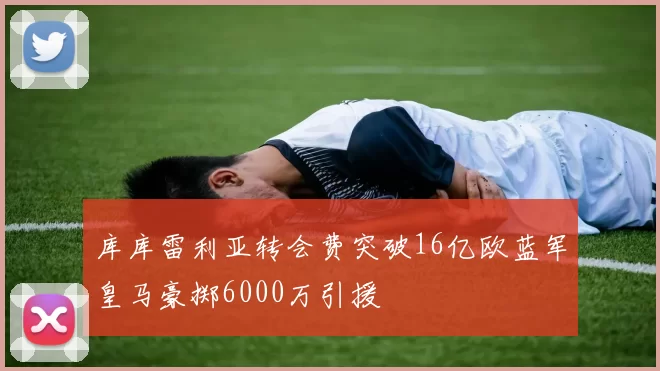 库库雷利亚转会费突破16亿欧蓝军皇马豪掷6000万引援