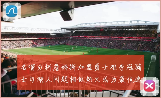 名嘴分析詹姆斯加盟勇士难夺冠骑士与湖人问题相似热火或为最佳选择