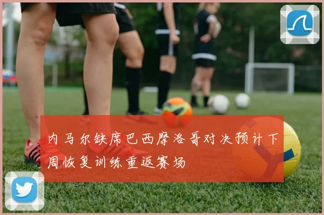 内马尔缺席巴西摩洛哥对决预计下周恢复训练重返赛场