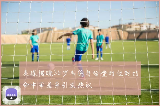 美媒揭晓36岁韦德与哈登对位时的命中率差异引发热议