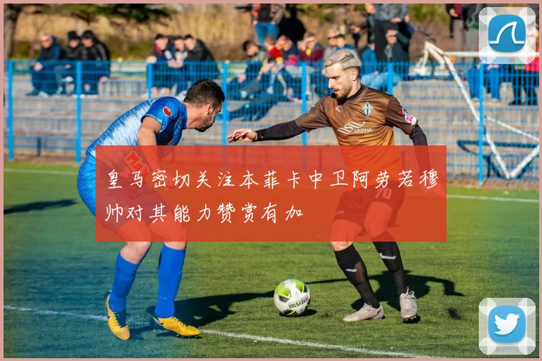 皇马密切关注本菲卡中卫阿劳若穆帅对其能力赞赏有加