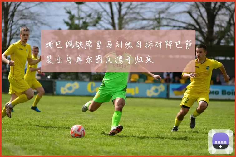 姆巴佩缺席皇马训练目标对阵巴萨复出与库尔图瓦携手归来