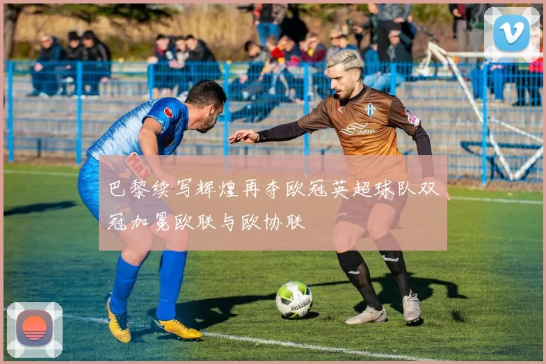 巴黎续写辉煌再夺欧冠英超球队双冠加冕欧联与欧协联