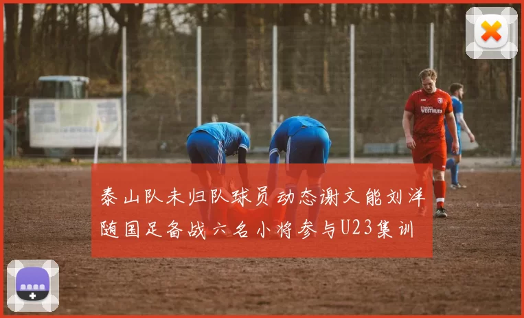 泰山队未归队球员动态谢文能刘洋随国足备战六名小将参与U23集训