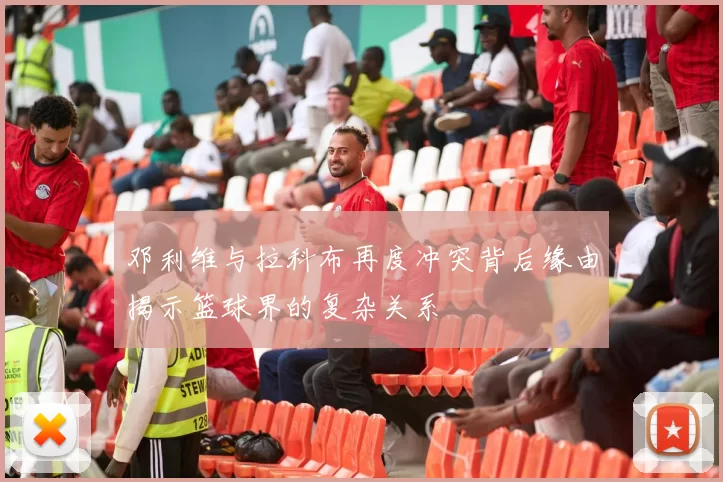 邓利维与拉科布再度冲突背后缘由揭示篮球界的复杂关系