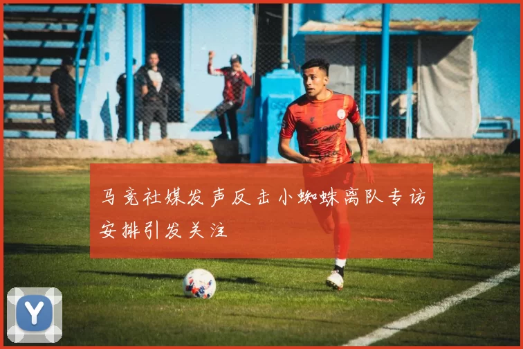 马竞社媒发声反击小蜘蛛离队专访安排引发关注