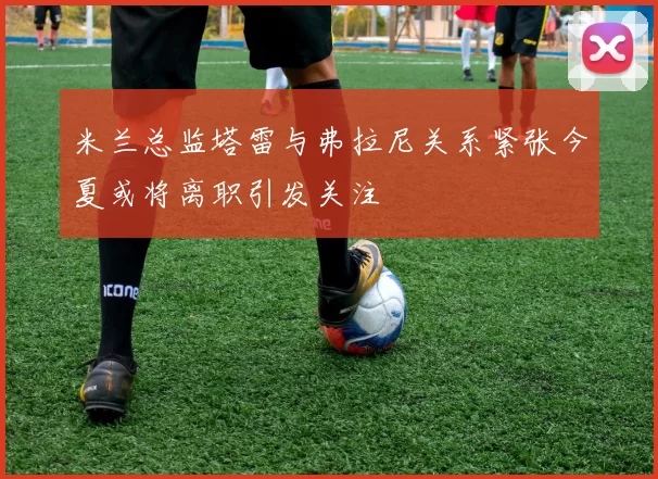 米兰总监塔雷与弗拉尼关系紧张今夏或将离职引发关注
