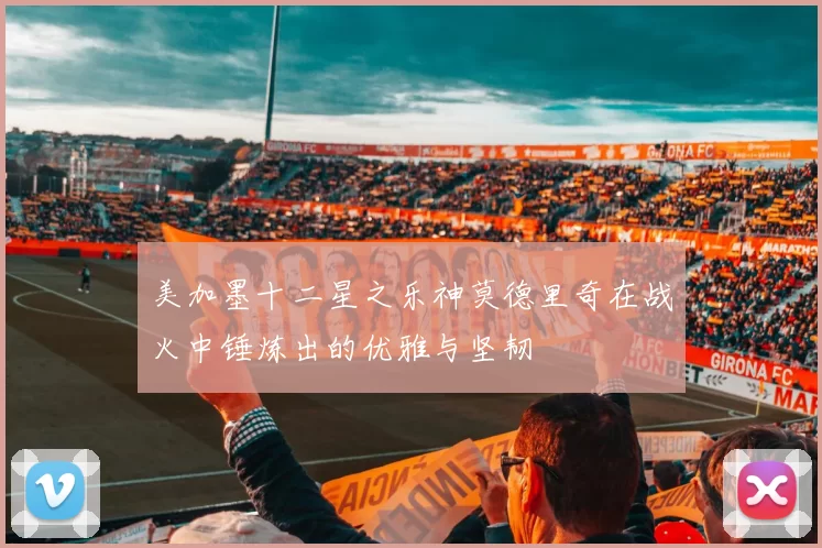 美加墨十二星之乐神莫德里奇在战火中锤炼出的优雅与坚韧