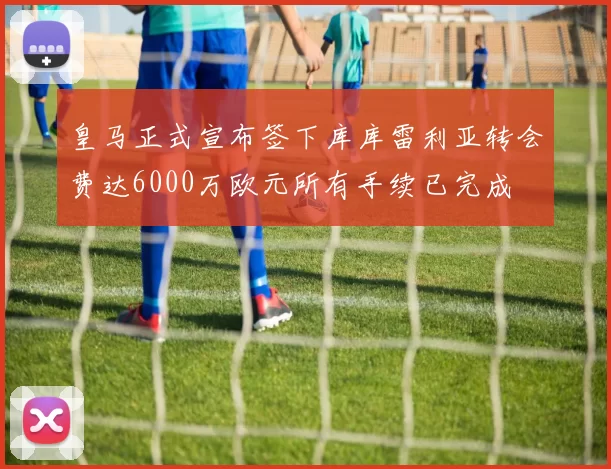 皇马正式宣布签下库库雷利亚转会费达6000万欧元所有手续已完成