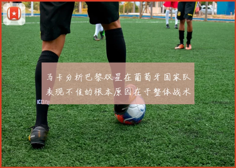 马卡分析巴黎双星在葡萄牙国家队表现不佳的根本原因在于整体战术体系问题