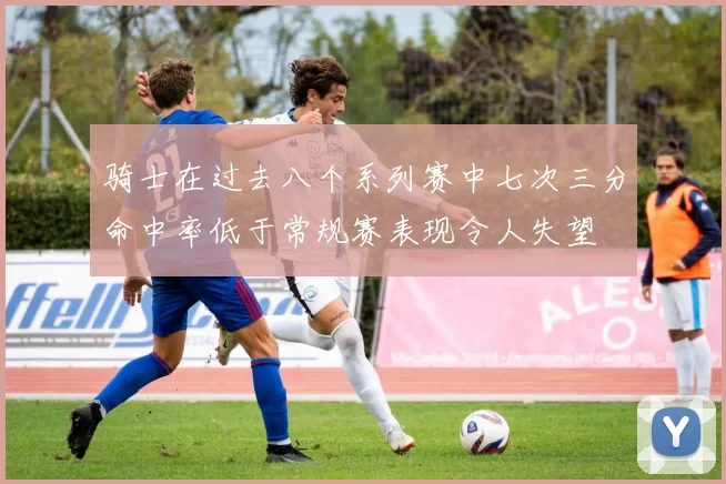 骑士在过去八个系列赛中七次三分命中率低于常规赛表现令人失望